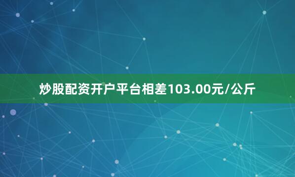 炒股配资开户平台相差103.00元/公斤