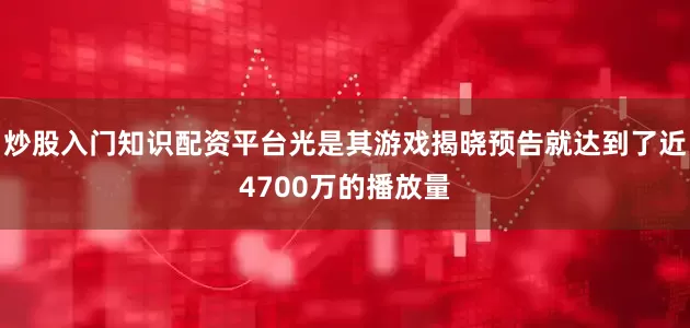 炒股入门知识配资平台光是其游戏揭晓预告就达到了近4700万的播放量