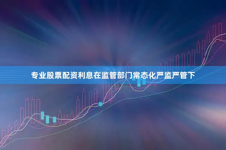 专业股票配资利息在监管部门常态化严监严管下